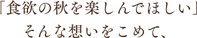 「食欲の秋を楽しんでほしい」そんな想いをこめて、