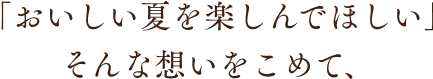 「おいしい夏を楽しんでほしい」そんな想いをこめて、